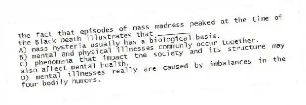 The fact that episodes of mass madness peaked at the time of the Black Death illustrates that ________
A) mass hysteria usually has a biological basis.
B) mental and physical illnesses commonly occur together.
C) phenomena that impact the society and its structure may also affect mental health.
D) mental illnesses really are caused by imbalances in the four bodily humors.