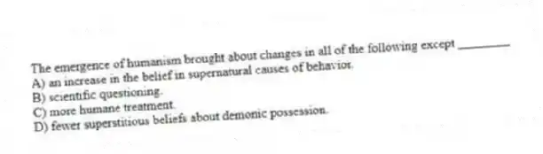 The emergence of humanism brought about changes in all of the following except ________
A) an increase in the belief in supernatural causes of behavior.
B) scientific questioning.
C) more humane treatment.
D) fewer superstitious beliefs about demonic possession.