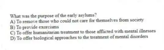 What was the purpose of the early asylums?
A) To remove those who could not care for themselves from society
B) To provide exorcisms
C) To offer humanitarian treatment to those afflicted with mental illnesses
D) To offer biological approaches to the treatment of mental disorders