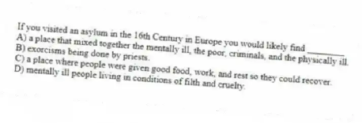 If you visited an asylum in the 16th Century in Europe you would likely find ________
A) a place that mixed together the mentally ill, the poor, criminals, and the physically ill.
B) exorcisms being done by priests.
C) a place where people were given good food, work, and rest so they could recover.
D) mentally ill people living in conditions of filth and cruelty.