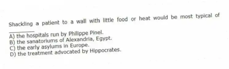 Shackling a patient to a wall with little food or heat would be most typical of ________
A) the hospitals run by Philippe Pinel.
B) the sanatoriums of Alexandria, Egypt.
C) the early asylums in Europe.
D) the treatment advocated by Hippocrates.