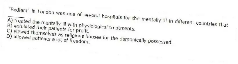 "Bedlam" in London was one of several hospitals for the mentally ill in different countries that ________
A) treated the mentally ill with physiological treatments.
B) exhibited their patients for profit.
C) viewed themselves as religious houses for the demonically possessed.
D) allowed patients a lot of freedom.