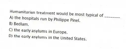 Humanitarian treatment would be most typical of ________
A) the hospitals run by Philippe Pinel.
B) Bedlam.
C) the early asylums in Europe.
D) the early asylums in the United States.