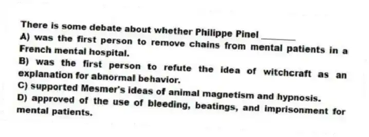 There is some debate about whether Philippe Pinel ________
A) was the first person to remove chains from mental patients in a French mental hospital.
B) was the first person to refute the idea of witchcraft as an explanation for abnormal behavior.
C) supported Mesmer's ideas of animal magnetism and hypnosis.
D) approved of the use of bleeding, beatings, and imprisonment for mental patients.