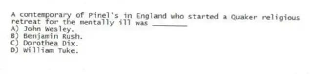 A contemporary of Pinel's in England who started a Quaker religious retreat for the mentally ill was ________
A) John Wesley.
B) Benjamin Rush.
C) Dorothea Dix.
D) William Tuke.