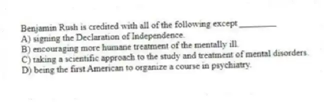 Benjamin Rush is credited with all of the following except ________
A) signing the Declaration of Independence.
B) encouraging more humane treatment of the mentally ill.
C) taking a scientific approach to the study and treatment of mental disorders.
D) being the first American to organize a course in psychiatry.