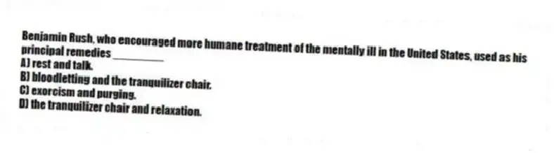 Benjamin Rush, who encouraged more humane treatment of the mentally ill in the United States, used as his principal remedies ________
A) rest and talk.
B) bloodletting and the tranquilizer chair.
C) exorcism and purging.
D) the tranquilizer chair and relaxation.