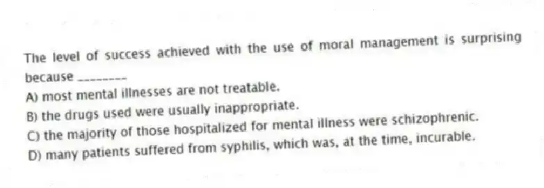 The level of success achieved with the use of moral management is surprising because ________
A) most mental illnesses are not treatable.
B) the drugs used were usually inappropriate.
C) the majority of those hospitalized for mental illness were schizophrenic.
D) many patients suffered from syphilis, which was, at the time, incurable.