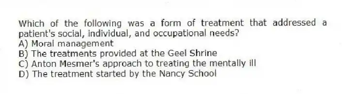 Which of the following was a form of treatment that addressed a patient's social, individual, and occupational needs?
A) Moral management
B) The treatments provided at the Geel Shrine
C) Anton Mesmer's approach to treating the mentally ill
D) The treatment started by the Nancy School