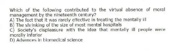 Which of the following contributed to the virtual absence of moral management by the nineteenth century?
A) The fact that it was rarely effective in treating the mentally ill
B) The shrinking of the size of most mental hospitals
C) Society's displeasure with the idea that mentally ill people were morally inferior
D) Advances in biomedical science