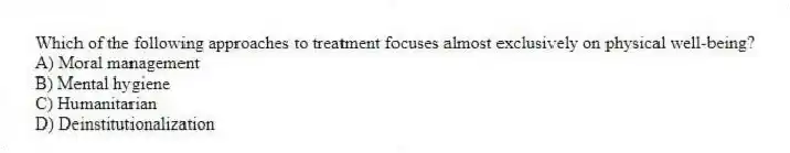 Which of the following approaches to treatment focuses almost exclusively on physical well-being?
A) Moral management
B) Mental hygiene
C) Humanitarian
D) Deinstitutionalization