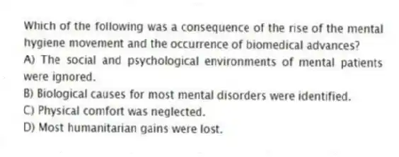 Which of the following was a consequence of the rise of the mental hygiene movement and the occurrence of biomedical advances?
A) The social and psychological environments of mental patients were ignored.
B) Biological causes for most mental disorders were identified.
C) Physical comfort was neglected.
D) Most humanitarian gains were lost.