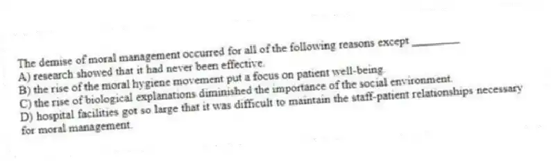 The demise of moral management occurred for all of the following reasons except ________
A) research showed that it had never been effective.
B) the rise of the moral hygiene movement put a focus on patient well-being.
C) the rise of biological explanations diminished the importance of the social environment.
D) hospital facilities got so large that it was difficult to maintain the staff-patient relationships necessary for moral management.