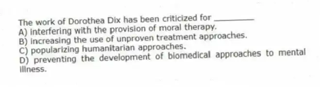 The work of Dorothea Dix has been criticized for ________
A) interfering with the provision of moral therapy.
B) increasing the use of unproven treatment approaches.
C) popularizing humanitarian approaches.
D) preventing the development of biomedical approaches to mental illness.