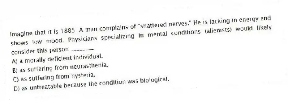 Imagine that it is 1885. A man complains of "shattered nerves." He is lacking in energy and shows low mood. Physicians specializing in mental conditions (alienists) would likely consider this person ________
A) a morally deficient individual.
B) as suffering from neurasthenia.
C) as suffering from hysteria.
D) as untreatable because the condition was biological.