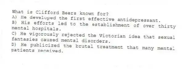 What is Clifford Beers known for?
A) He developed the first effective antidepressant.
B) His efforts led to the establishment of over thirty mental hospitals.
C) He vigorously rejected the Victorian idea that sexual fantasies caused mental disorders.
D) He publicized the brutal treatment that many mental patients received.