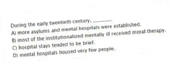 During the early twentieth century, ________
A) more asylums and mental hospitals were established.
B) most of the institutionalized mentally ill received moral therapy.
C) hospital stays tended to be brief.
D) mental hospitals housed very few people.