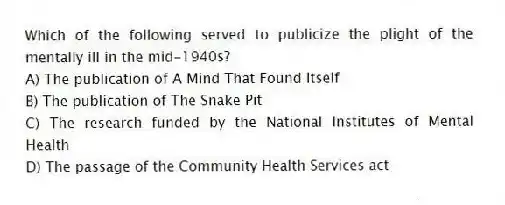 Which of the following served to publicize the plight of the mentally ill in the mid-1940s?
A) The publication of A Mind That Found Itself
B) The publication of The Snake Pit
C) The research funded by the National Institutes of Mental Health
D) The passage of the Community Health Services act