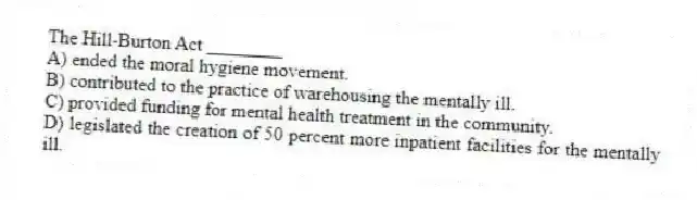 The Hill-Burton Act ________
A) ended the moral hygiene movement.
B) contributed to the practice of warehousing the mentally ill.
C) provided funding for mental health treatment in the community.
D) legislated the creation of 50 percent more inpatient facilities for the mentally ill.