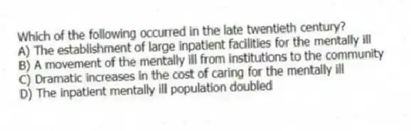 Which of the following occurred in the late twentieth century?
A) The establishment of large inpatient facilities for the mentally ill
B) A movement of the mentally ill from institutions to the community
C) Dramatic increases in the cost of caring for the mentally ill
D) The inpatient mentally ill population doubled