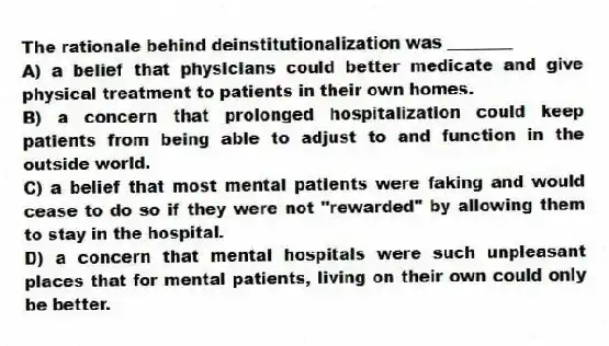 The rationale behind deinstitutionalization was ________
A) a belief that physicians could better medicate and give physical treatment to patients in their own homes.
B) a concern that prolonged hospitalization could keep patients from being able to adjust to and function in the outside world.
C) a belief that most mental patients were faking and would cease to do so if they were not "rewarded" by allowing them to stay in the hospital.
D) a concern that mental hospitals were such unpleasant places that for mental patients, living on their own could only be better.