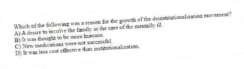 Which of the following was a reason for the growth of the deinstitutionalization movement?
A) A desire to involve the family in the care of the mentally ill.
B) It was thought to be more humane.
C) New medications were not successful.
D) It was less cost effective than institutionalization.