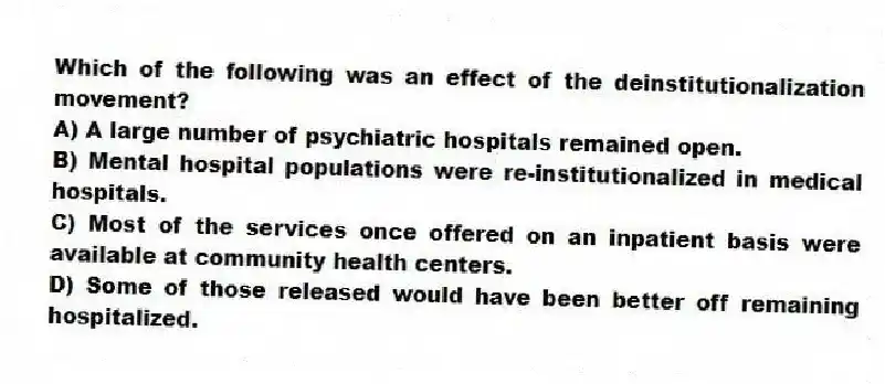 Which of the following was an effect of the deinstitutionalization movement?
A) A large number of psychiatric hospitals remained open.
B) Mental hospital populations were re-institutionalized in medical hospitals.
C) Most of the services once offered on an inpatient basis were available at community health centers.
D) Some of those released would have been better off remaining hospitalized.