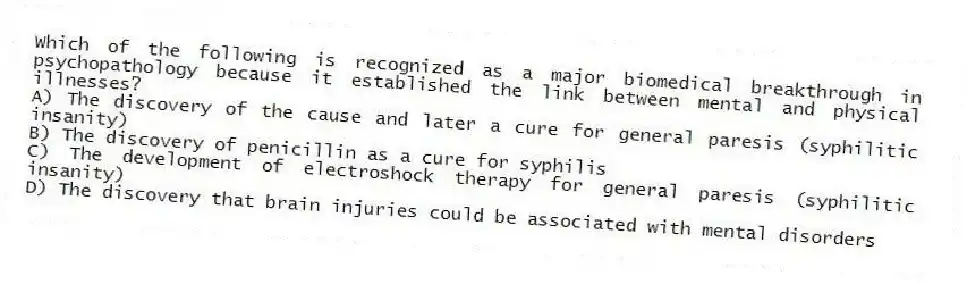 Which of the following is recognized as a major biomedical breakthrough in psychopathology because it established the link between mental and physical illnesses?
A) The discovery of the cause and later a cure for general paresis (syphilitic insanity)
B) The discovery of penicillin as a cure for syphilis
C) The development of electroshock therapy for general paresis (syphilitic insanity)
D) The discovery that brain injuries could be associated with mental disorders