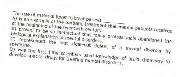 The use of malarial fever to treat paresis ________
A) is an example of the barbaric treatment that mental patients received at the beginning of the twentieth century.
B) proved to be so ineffectual that many professionals abandoned the biological explanation of mental disorders.
C) represented the first clear-cut defeat of a mental disorder by medicine.
D) was the first time scientists used knowledge of brain chemistry to develop specific drugs for treating mental disorders.