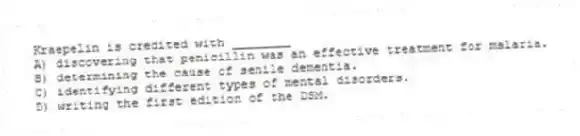 Kraepelin is credited with ________
A) discovering that penicillin was an effective treatment for malaria.
B) determining the cause of senile dementia.
C) identifying different types of mental disorders.
D) writing the first edition of the DSM.