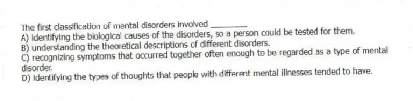 The first classification of mental disorders involved ________
A) identifying the biological causes of the disorders, so a person could be tested for them.
B) understanding the theoretical descriptions of different disorders.
C) recognizing symptoms that occurred together often enough to be regarded as a type of mental disorder.
D) identifying the types of thoughts that people with different mental illnesses tended to have.