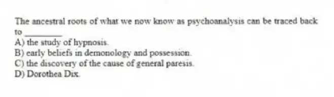 The ancestral roots of what we now know as psychoanalysis can be traced back to ________
A) the study of hypnosis.
B) early beliefs in demonology and possession.
C) the discovery of the cause of general paresis.
D) Dorothea Dix.