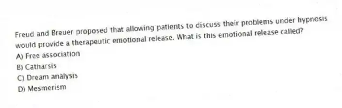 Freud and Breuer proposed that allowing patients to discuss their problems under hypnosis would provide a therapeutic emotional release. What is this emotional release called?
A) Free association
B) Catharsis
C) Dream analysis
D) Mesmerism