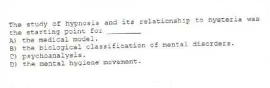 The study of hypnosis and its relationship to hysteria was the starting point for ________
A) the medical model.
B) the biological classification of mental disorders.
C) psychoanalysis.
D) the mental hygiene movement.