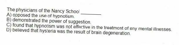 The physicians of the Nancy School ________
A) opposed the use of hypnotism.
B) demonstrated the power of suggestion.
C) found that hypnotism was not effective in the treatment of any mental illnesses.
D) believed that hysteria was the result of brain degeneration.