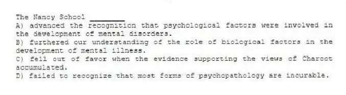 The Nancy School ________
A) advanced the recognition that psychological factors were involved in the development of mental disorders.
B) furthered our understanding of the role of biological factors in the development of mental illness.
C) fell out of favor when the evidence supporting the views of Charcot accumulated.
D) failed to recognize that most forms of psychopathology are incurable.