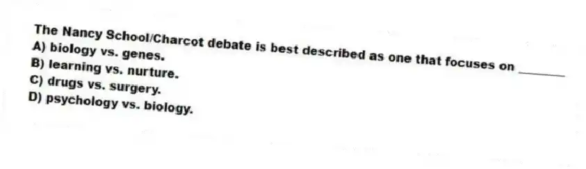 The Nancy School/Charcot debate is best described as one that focuses on ________
A) biology vs. genes.
B) learning vs. nurture.
C) drugs vs. surgery.
D) psychology vs. biology.
