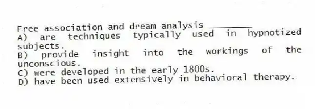 Free association and dream analysis ________
A) are techniques typically used in hypnotized subjects.
B) provide insight into the workings of the unconscious.
C) were developed in the early 1800s.
D) have been used extensively in behavioral therapy.