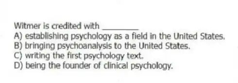 Witmer is credited with ________
A) establishing psychology as a field in the United States.
B) bringing psychoanalysis to the United States.
C) writing the first psychology text.
D) being the founder of clinical psychology.