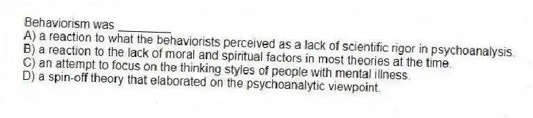 Behaviorism was ________
A) a reaction to what the behaviorists perceived as a lack of scientific rigor in psychoanalysis.
B) a reaction to the lack of moral and spiritual factors in most theories at the time.
C) an attempt to focus on the thinking styles of people with mental illness.
D) a spin-off theory that elaborated on the psychoanalytic viewpoint.