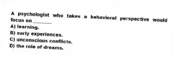 A psychologist who takes a behavioral perspective would focus on ________
A) learning.
B) early experiences.
C) unconscious conflicts.
D) the role of dreams.