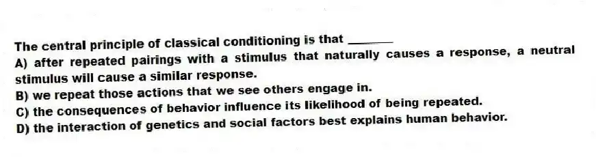 The central principle of classical conditioning is that ________
A) after repeated pairings with a stimulus that naturally causes a response, a neutral stimulus will cause a similar response.
B) we repeat those actions that we see others engage in.
C) the consequences of behavior influence its likelihood of being repeated.
D) the interaction of genetics and social factors best explains human behavior.