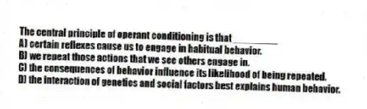 The central principle of operant conditioning is that ________
A) certain reflexes cause us to engage in habitual behavior.
B) we repeat those actions that we see others engage in.
C) the consequences of behavior influence its likelihood of being repeated.
D) the interaction of genetics and social factors best explains human behavior.