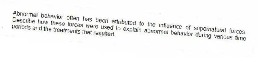 Abnormal behavior often has been attributed to the influence of supernatural forces. Describe how these forces were used to explain abnormal behavior during various time periods and the treatments that resulted.