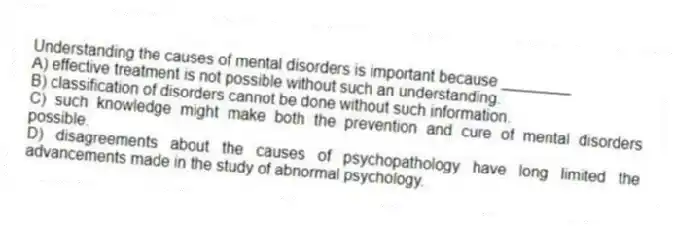 Understanding the causes of mental disorders is important because ________
A) effective treatment is not possible without such an understanding.
B) classification of disorders cannot be done without such information.
C) such knowledge might make both the prevention and cure of mental disorders possible.
D) disagreements about the causes of psychopathology have long limited the advancements made in the study of abnormal psychology.
