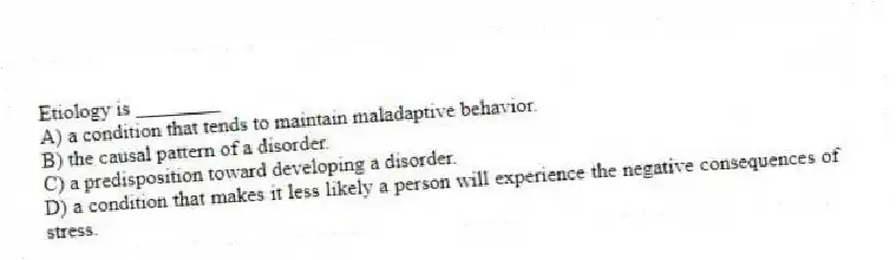 Etiology is ________
A) a condition that tends to maintain maladaptive behavior.
B) the causal pattern of a disorder.
C) a predisposition toward developing a disorder.
D) a condition that makes it less likely a person will experience the negative consequences of stress.