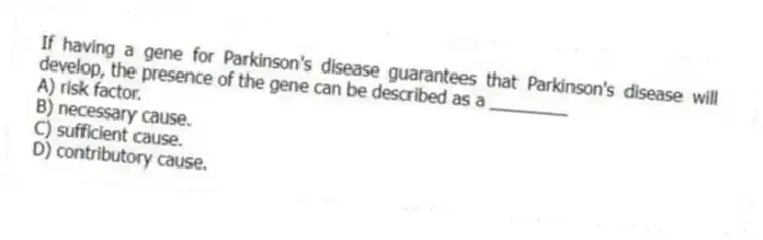 If having a gene for Parkinson's disease guarantees that Parkinson's disease will develop, the presence of the gene can be described as a ________
A) risk factor.
B) necessary cause.
C) sufficient cause.
D) contributory cause.