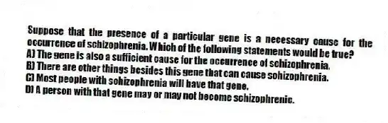 Suppose that the presence of a particular gene is a necessary cause for the occurrence of schizophrenia. Which of the following statements would be true?
A) The gene is also a sufficient cause for the occurrence of schizophrenia.
B) There are other things besides this gene that can cause schizophrenia.
C) Most people with schizophrenia will have that gene.
D) A person with that gene may or may not become schizophrenic.
