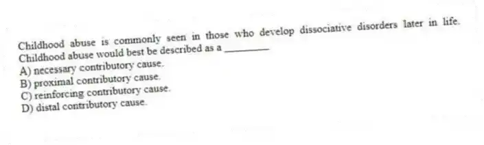 Childhood abuse is commonly seen in those who develop dissociative disorders later in life. Childhood abuse would best be described as a ________
A) necessary contributory cause.
B) proximal contributory cause.
C) reinforcing contributory cause.
D) distal contributory cause.