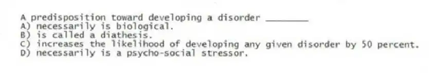 A predisposition toward developing a disorder ________
A) necessarily is biological.
B) is called a diathesis.
C) increases the likelihood of developing any given disorder by 50 percent.
D) necessarily is a psycho-social stressor.